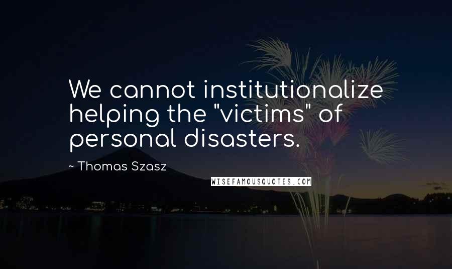 Thomas Szasz Quotes: We cannot institutionalize helping the "victims" of personal disasters.