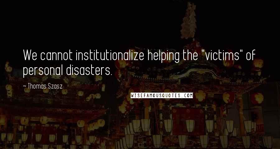 Thomas Szasz Quotes: We cannot institutionalize helping the "victims" of personal disasters.