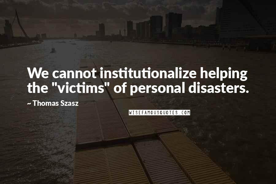 Thomas Szasz Quotes: We cannot institutionalize helping the "victims" of personal disasters.