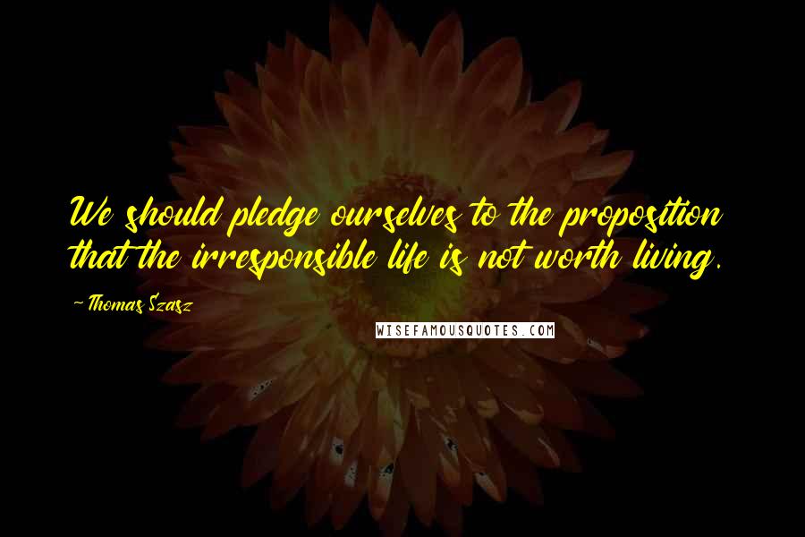 Thomas Szasz Quotes: We should pledge ourselves to the proposition that the irresponsible life is not worth living.