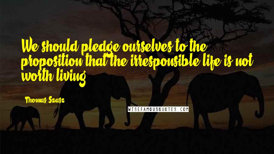 Thomas Szasz Quotes: We should pledge ourselves to the proposition that the irresponsible life is not worth living.