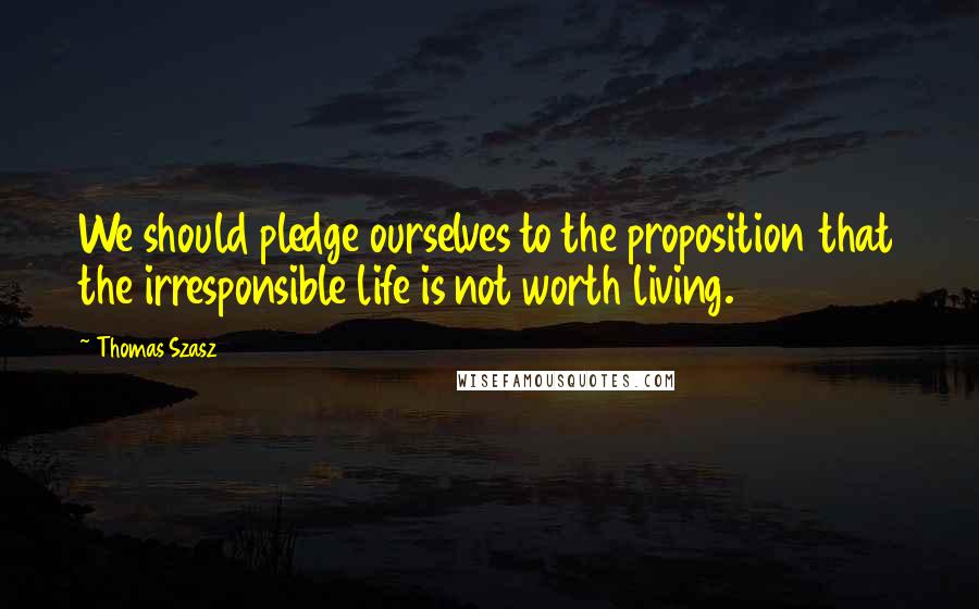 Thomas Szasz Quotes: We should pledge ourselves to the proposition that the irresponsible life is not worth living.