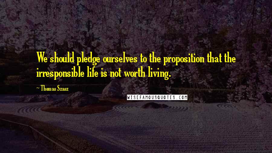 Thomas Szasz Quotes: We should pledge ourselves to the proposition that the irresponsible life is not worth living.