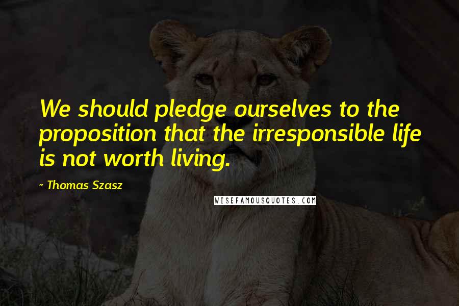 Thomas Szasz Quotes: We should pledge ourselves to the proposition that the irresponsible life is not worth living.