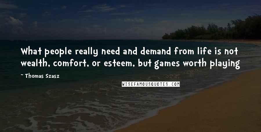 Thomas Szasz Quotes: What people really need and demand from life is not wealth, comfort, or esteem, but games worth playing