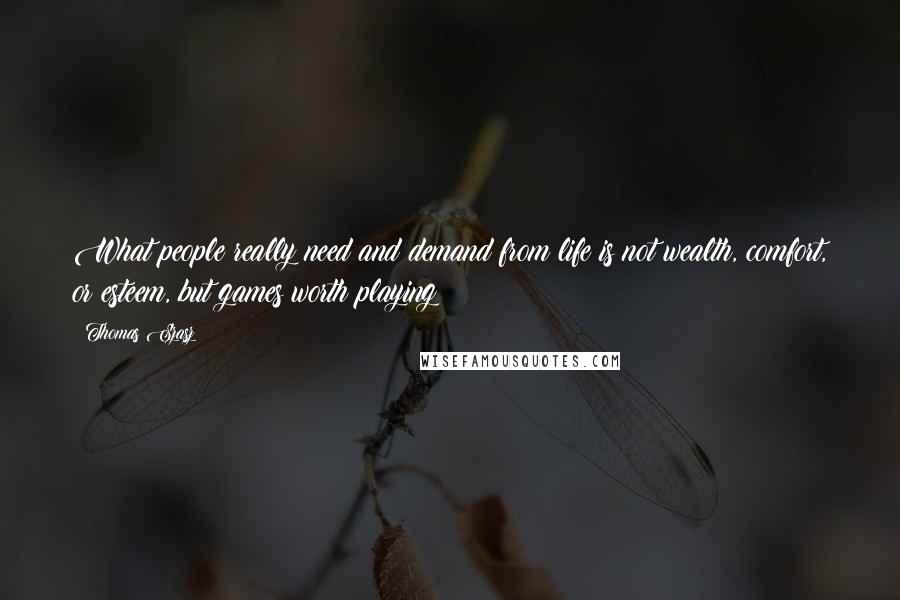 Thomas Szasz Quotes: What people really need and demand from life is not wealth, comfort, or esteem, but games worth playing