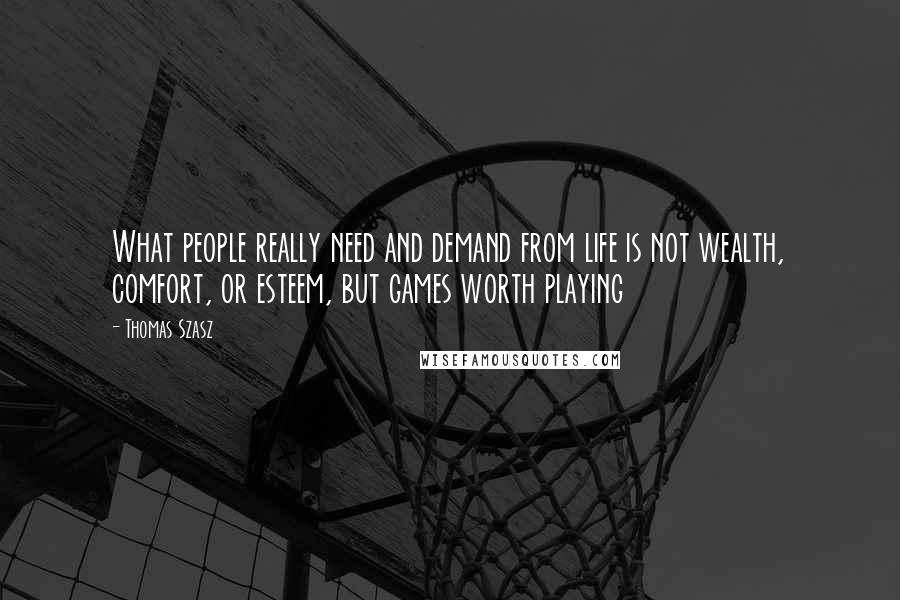 Thomas Szasz Quotes: What people really need and demand from life is not wealth, comfort, or esteem, but games worth playing