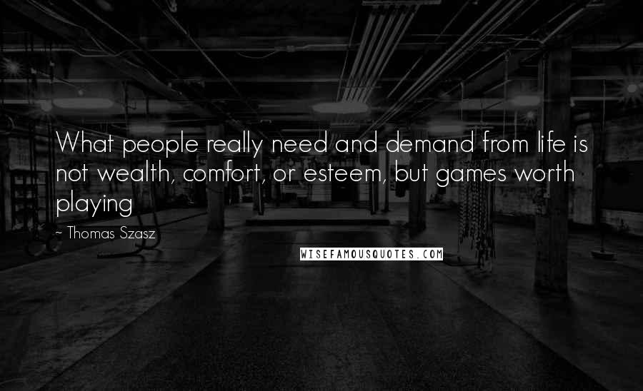 Thomas Szasz Quotes: What people really need and demand from life is not wealth, comfort, or esteem, but games worth playing