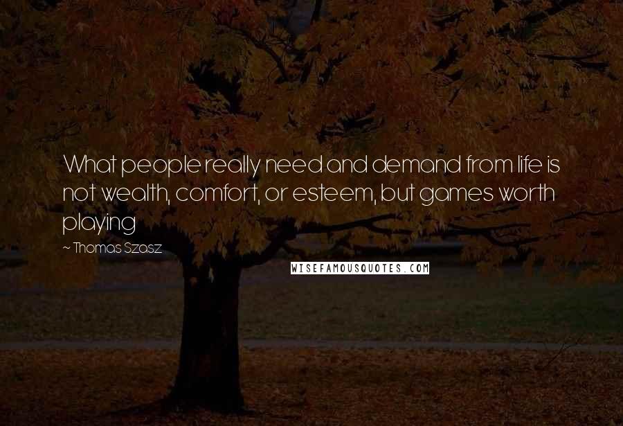 Thomas Szasz Quotes: What people really need and demand from life is not wealth, comfort, or esteem, but games worth playing