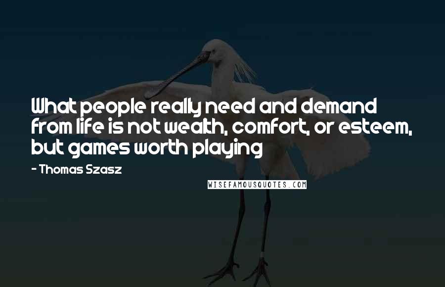 Thomas Szasz Quotes: What people really need and demand from life is not wealth, comfort, or esteem, but games worth playing