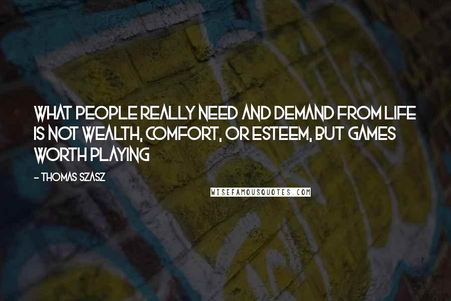 Thomas Szasz Quotes: What people really need and demand from life is not wealth, comfort, or esteem, but games worth playing