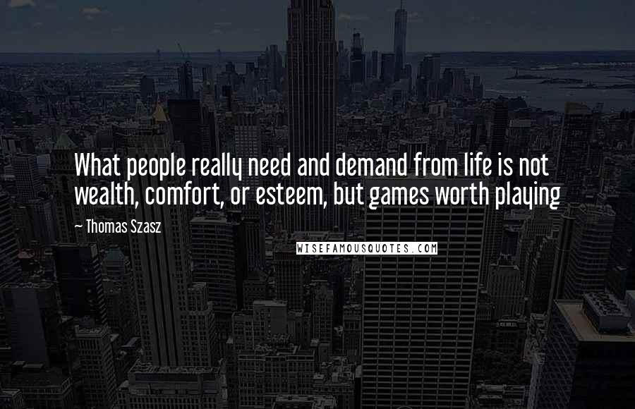 Thomas Szasz Quotes: What people really need and demand from life is not wealth, comfort, or esteem, but games worth playing