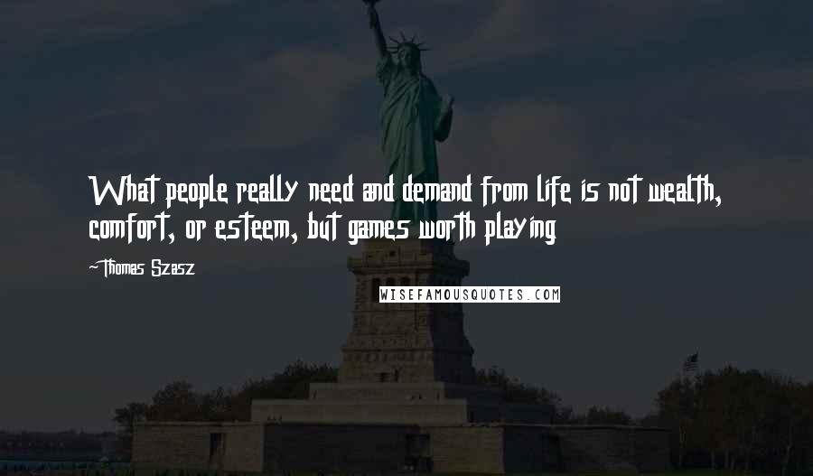 Thomas Szasz Quotes: What people really need and demand from life is not wealth, comfort, or esteem, but games worth playing