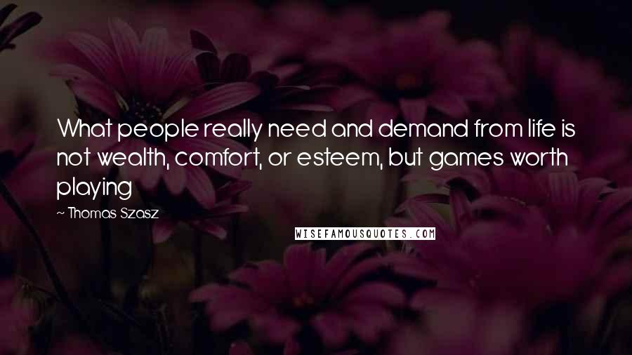 Thomas Szasz Quotes: What people really need and demand from life is not wealth, comfort, or esteem, but games worth playing