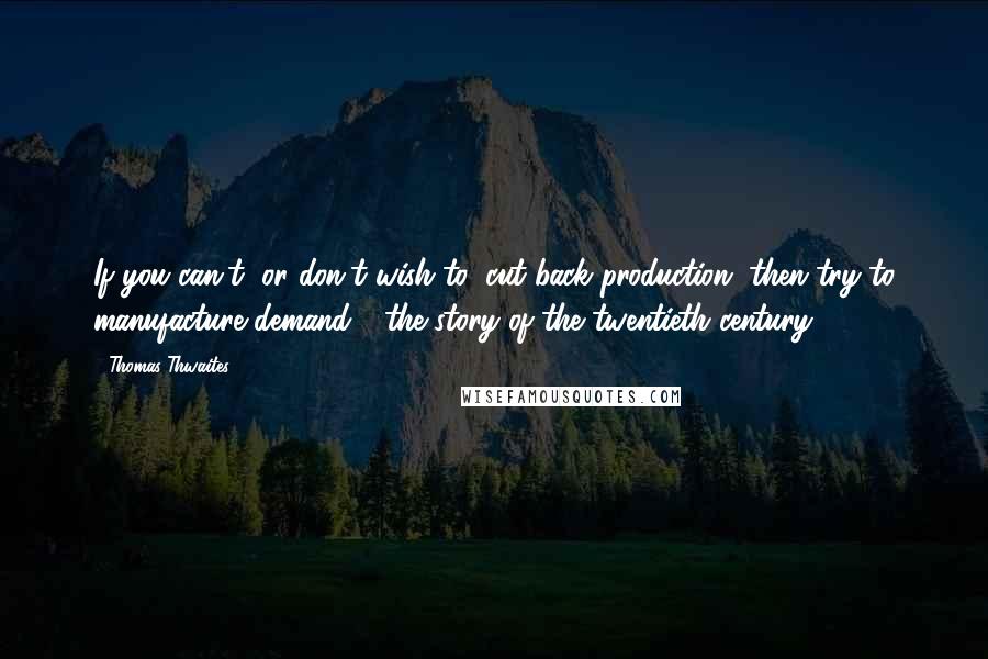 Thomas Thwaites Quotes: If you can't, or don't wish to, cut back production, then try to manufacture demand - the story of the twentieth century?