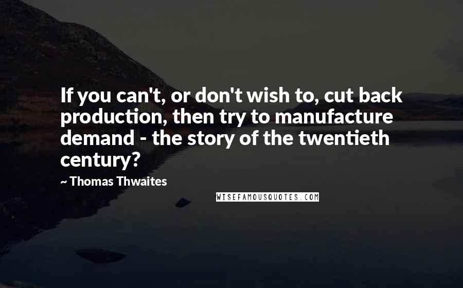 Thomas Thwaites Quotes: If you can't, or don't wish to, cut back production, then try to manufacture demand - the story of the twentieth century?