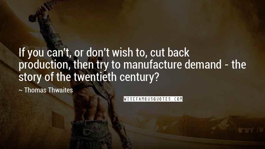 Thomas Thwaites Quotes: If you can't, or don't wish to, cut back production, then try to manufacture demand - the story of the twentieth century?