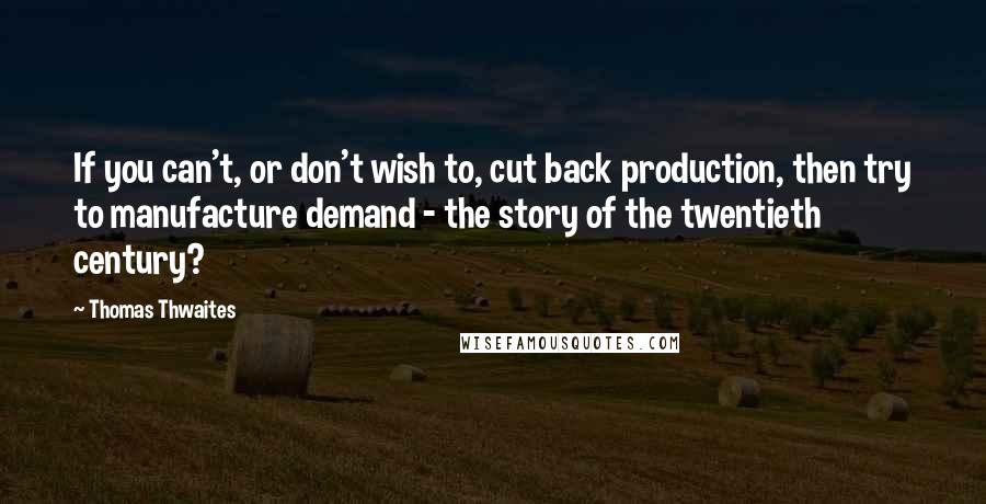 Thomas Thwaites Quotes: If you can't, or don't wish to, cut back production, then try to manufacture demand - the story of the twentieth century?