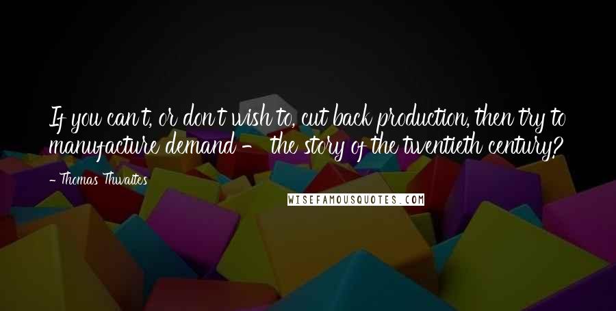 Thomas Thwaites Quotes: If you can't, or don't wish to, cut back production, then try to manufacture demand - the story of the twentieth century?