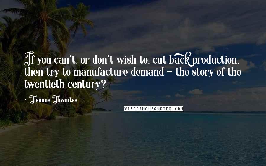 Thomas Thwaites Quotes: If you can't, or don't wish to, cut back production, then try to manufacture demand - the story of the twentieth century?