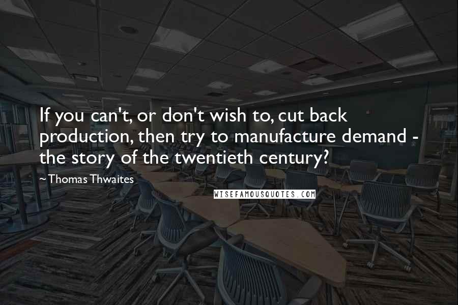 Thomas Thwaites Quotes: If you can't, or don't wish to, cut back production, then try to manufacture demand - the story of the twentieth century?