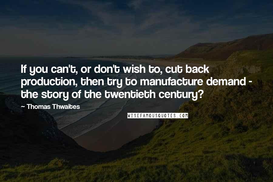 Thomas Thwaites Quotes: If you can't, or don't wish to, cut back production, then try to manufacture demand - the story of the twentieth century?