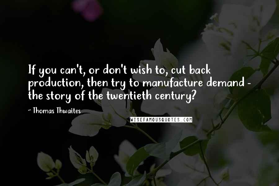 Thomas Thwaites Quotes: If you can't, or don't wish to, cut back production, then try to manufacture demand - the story of the twentieth century?