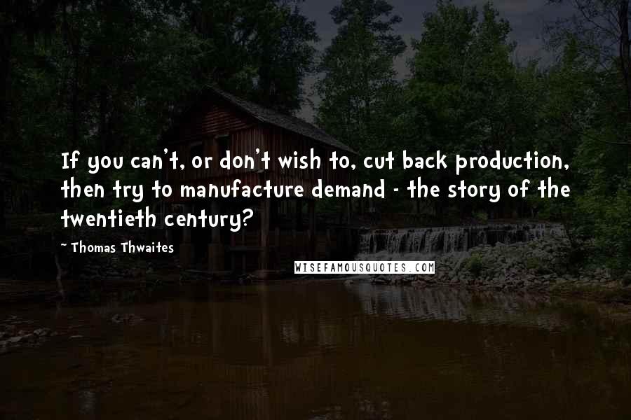 Thomas Thwaites Quotes: If you can't, or don't wish to, cut back production, then try to manufacture demand - the story of the twentieth century?