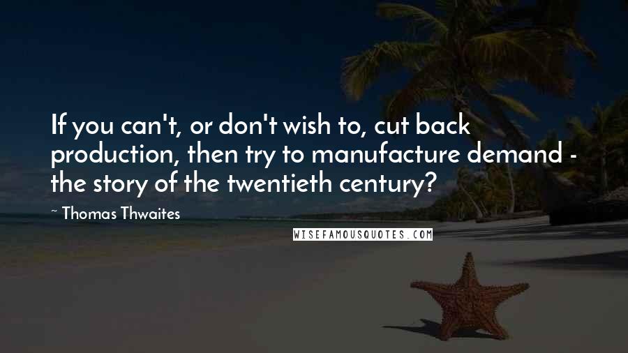 Thomas Thwaites Quotes: If you can't, or don't wish to, cut back production, then try to manufacture demand - the story of the twentieth century?