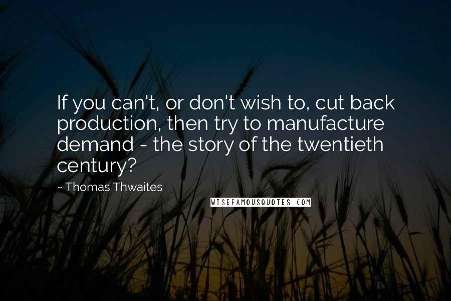 Thomas Thwaites Quotes: If you can't, or don't wish to, cut back production, then try to manufacture demand - the story of the twentieth century?