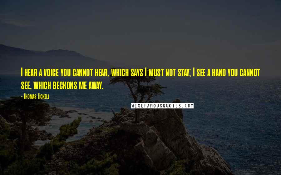 Thomas Tickell Quotes: I hear a voice you cannot hear, which says I must not stay; I see a hand you cannot see, which beckons me away.