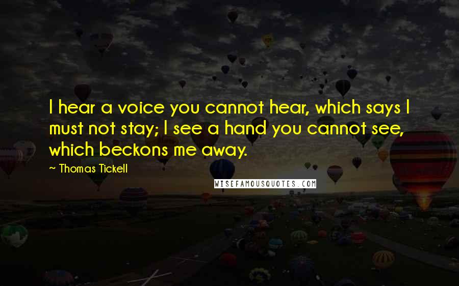 Thomas Tickell Quotes: I hear a voice you cannot hear, which says I must not stay; I see a hand you cannot see, which beckons me away.