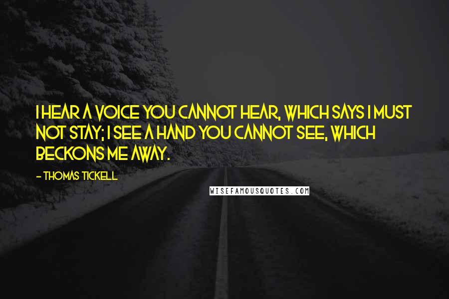 Thomas Tickell Quotes: I hear a voice you cannot hear, which says I must not stay; I see a hand you cannot see, which beckons me away.