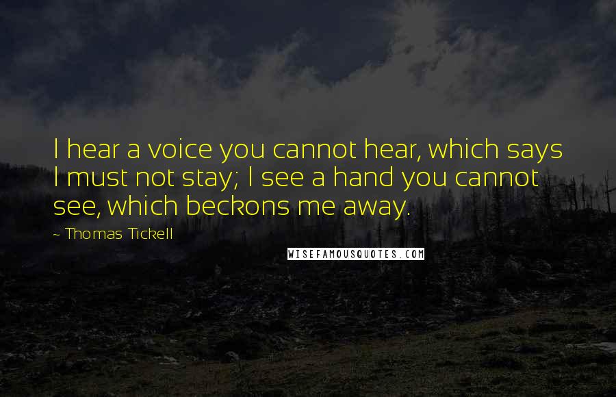 Thomas Tickell Quotes: I hear a voice you cannot hear, which says I must not stay; I see a hand you cannot see, which beckons me away.