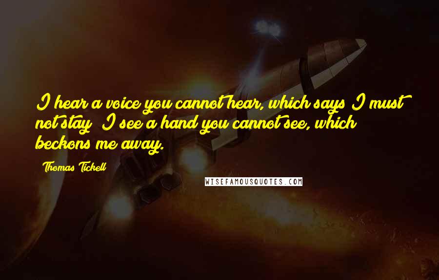 Thomas Tickell Quotes: I hear a voice you cannot hear, which says I must not stay; I see a hand you cannot see, which beckons me away.