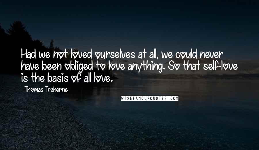 Thomas Traherne Quotes: Had we not loved ourselves at all, we could never have been obliged to love anything. So that self-love is the basis of all love.