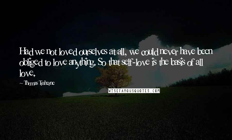 Thomas Traherne Quotes: Had we not loved ourselves at all, we could never have been obliged to love anything. So that self-love is the basis of all love.