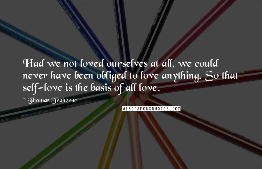 Thomas Traherne Quotes: Had we not loved ourselves at all, we could never have been obliged to love anything. So that self-love is the basis of all love.