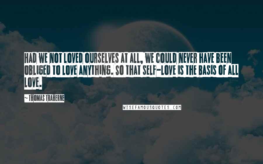 Thomas Traherne Quotes: Had we not loved ourselves at all, we could never have been obliged to love anything. So that self-love is the basis of all love.