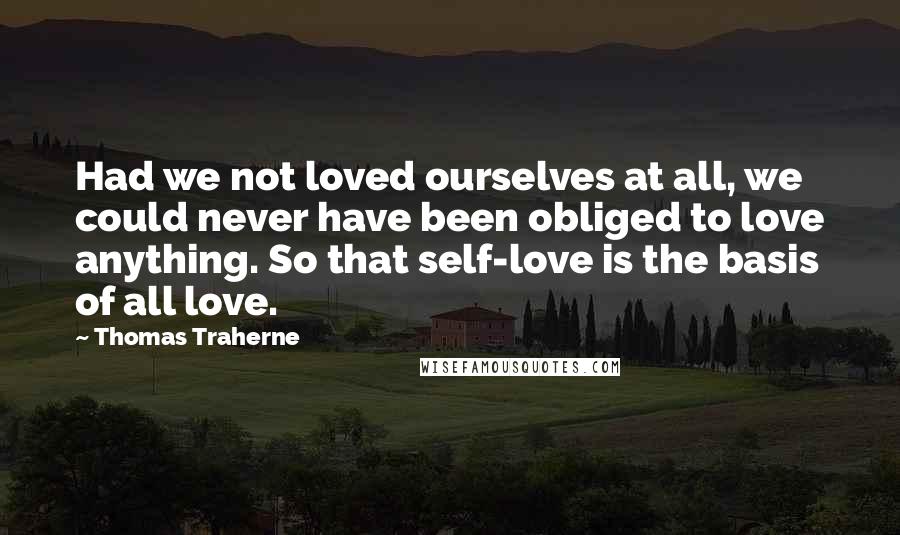 Thomas Traherne Quotes: Had we not loved ourselves at all, we could never have been obliged to love anything. So that self-love is the basis of all love.