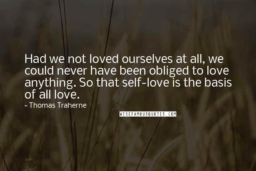 Thomas Traherne Quotes: Had we not loved ourselves at all, we could never have been obliged to love anything. So that self-love is the basis of all love.