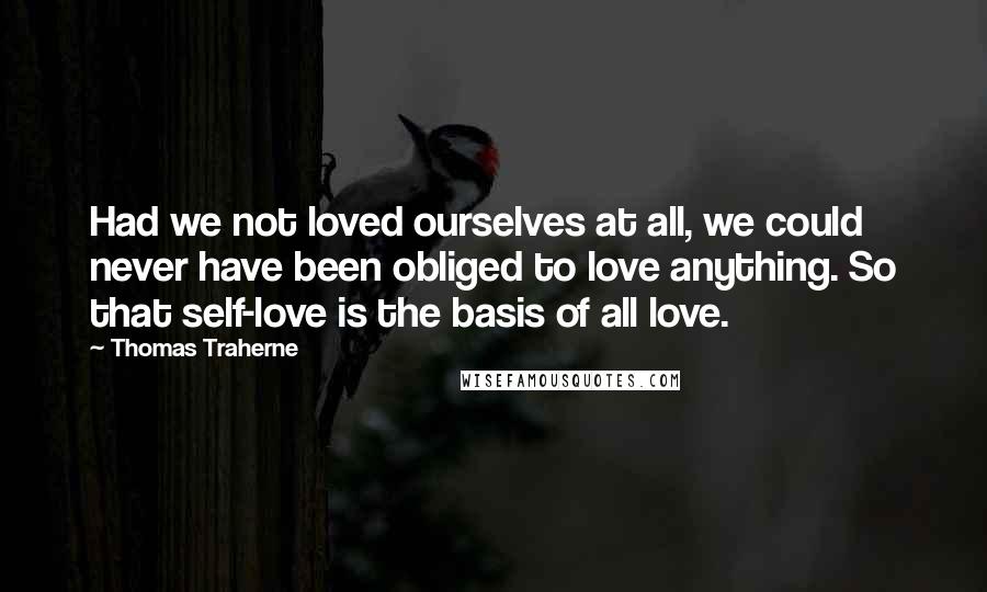 Thomas Traherne Quotes: Had we not loved ourselves at all, we could never have been obliged to love anything. So that self-love is the basis of all love.