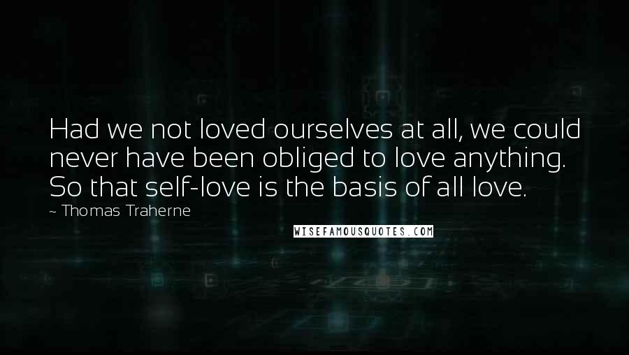Thomas Traherne Quotes: Had we not loved ourselves at all, we could never have been obliged to love anything. So that self-love is the basis of all love.