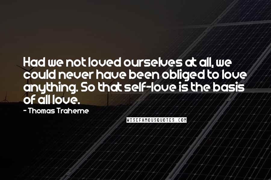 Thomas Traherne Quotes: Had we not loved ourselves at all, we could never have been obliged to love anything. So that self-love is the basis of all love.