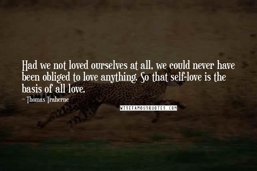 Thomas Traherne Quotes: Had we not loved ourselves at all, we could never have been obliged to love anything. So that self-love is the basis of all love.