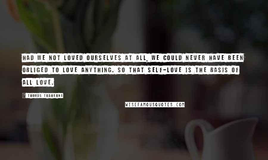 Thomas Traherne Quotes: Had we not loved ourselves at all, we could never have been obliged to love anything. So that self-love is the basis of all love.