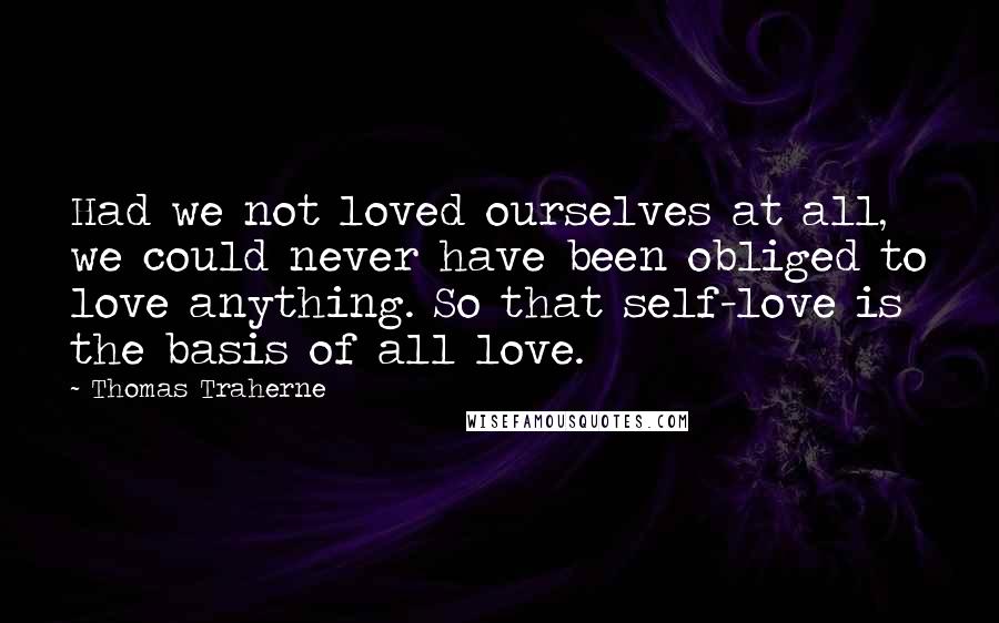 Thomas Traherne Quotes: Had we not loved ourselves at all, we could never have been obliged to love anything. So that self-love is the basis of all love.