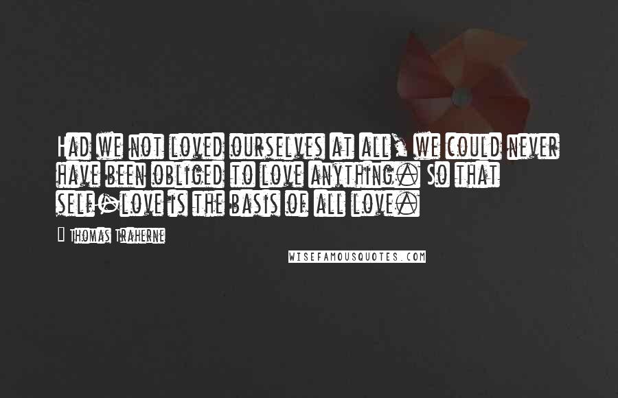 Thomas Traherne Quotes: Had we not loved ourselves at all, we could never have been obliged to love anything. So that self-love is the basis of all love.