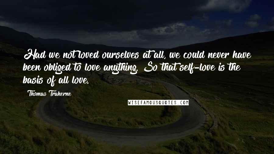 Thomas Traherne Quotes: Had we not loved ourselves at all, we could never have been obliged to love anything. So that self-love is the basis of all love.