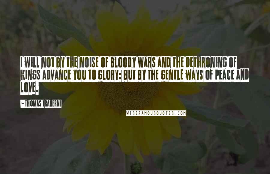 Thomas Traherne Quotes: I will not by the noise of bloody wars and the dethroning of kings advance you to glory: but by the gentle ways of peace and love.